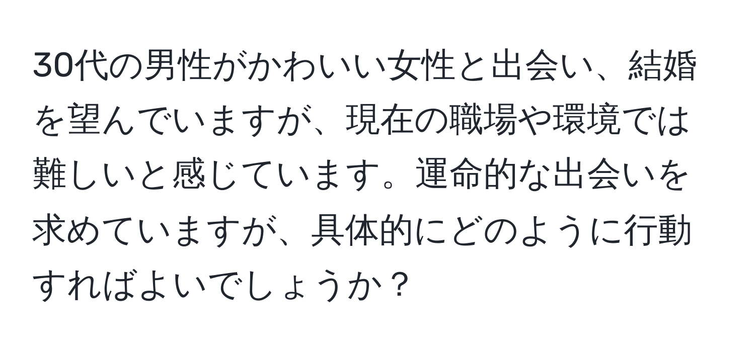 30代の男性がかわいい女性と出会い、結婚を望んでいますが、現在の職場や環境では難しいと感じています。運命的な出会いを求めていますが、具体的にどのように行動すればよいでしょうか？