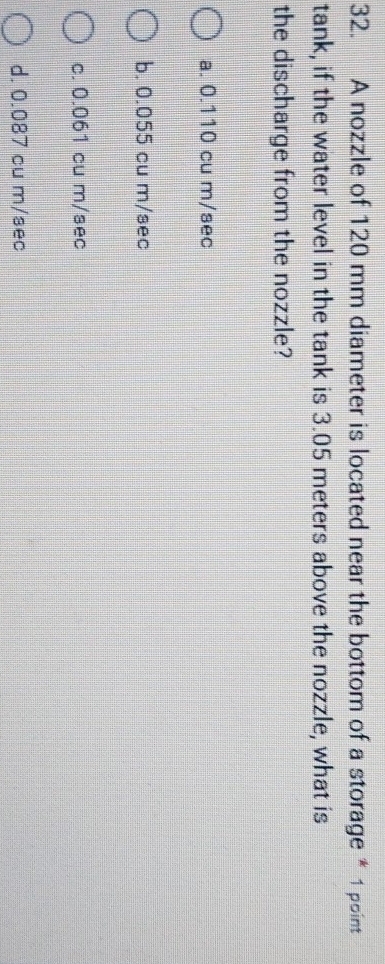A nozzle of 120 mm diameter is located near the bottom of a storage * 1 point
tank, if the water level in the tank is 3.05 meters above the nozzle, what is
the discharge from the nozzle?
a. 0.110 cu m/sec
b. 0.055 cu m/sec
c. 0.061 cu m/sec
d. 0.087 cu m/sec