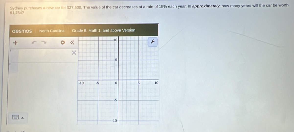 Sydney purchases a new car for $27,500. The value of the car decreases at a rate of 15% each year. In approximately how many years will the car be worth
$1,254? 
desmos North Carolina Grade 8. Math 1, and above Version 
1 
2