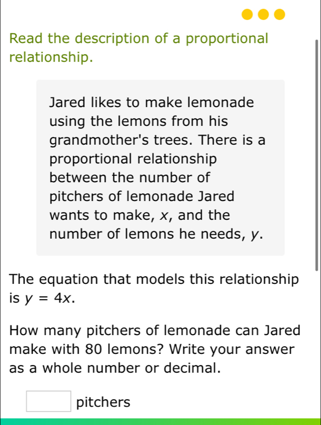 Read the description of a proportional 
relationship. 
Jared likes to make lemonade 
using the lemons from his 
grandmother's trees. There is a 
proportional relationship 
between the number of 
pitchers of lemonade Jared 
wants to make, x, and the 
number of lemons he needs, y. 
The equation that models this relationship 
is y=4x. 
How many pitchers of lemonade can Jared 
make with 80 lemons? Write your answer 
as a whole number or decimal. 
□ pitchers