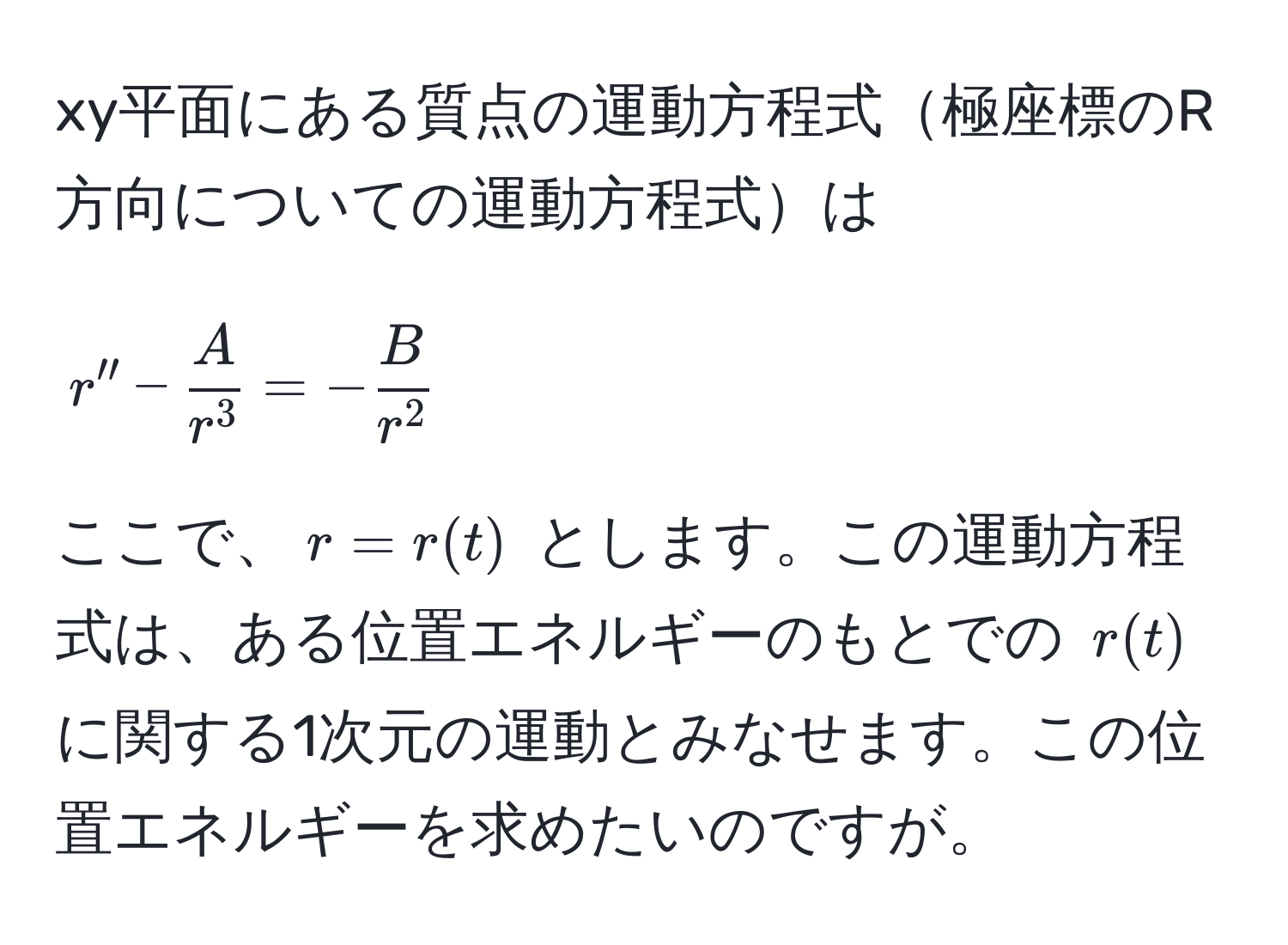 xy平面にある質点の運動方程式極座標のR方向についての運動方程式は
$$r'' - fracAr^3 = -fracBr^2$$
ここで、$r = r(t)$ とします。この運動方程式は、ある位置エネルギーのもとでの $r(t)$ に関する1次元の運動とみなせます。この位置エネルギーを求めたいのですが。