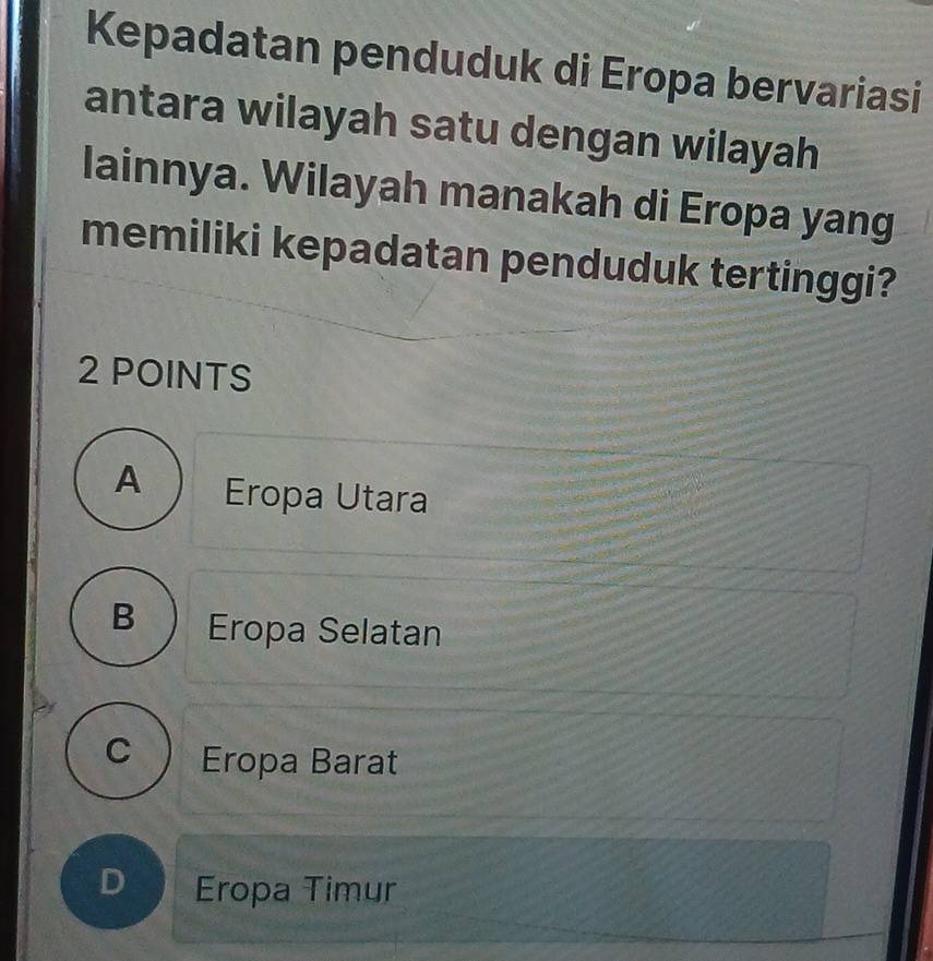 Kepadatan penduduk di Eropa bervariasi
antara wilayah satu dengan wilayah
lainnya. Wilayah manakah di Eropa yang
memiliki kepadatan penduduk tertinggi?
2 POINTS
A Eropa Utara
B Eropa Selatan
C Eropa Barat
D Eropa Timur