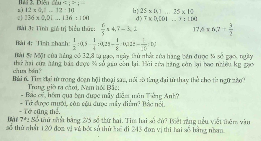 Điên dầu < ; ; =
a) 12* 0,1...12:10 b) 25* 0,1...25* 10
c) 136* 0,01...136:100 d) 7* 0,001...7:100
Bài 3: Tính giá trị biểu thức:  6/5 * 4,7-3,2 17,6* 6,7+ 3/2 
Bài 4: Tính nhanh:  1/2 :0,5- 1/4  : 0,25+ 1/8  : 0,125- 1/10 :0,1
Bài 5: Một cửa hàng có 32, 8 tạ gạo, ngày thứ nhất cửa hàng bán được ¾ số gạo, ngày
thứ hai cửa hàng bán được ¾ số gạo còn lại. Hỏi cửa hàng còn lại bao nhiêu kg gạo
chưa bán?
Bài 6. Tìm đại từ trong đoạn hội thoại sau, nói rõ từng đại từ thay thế cho từ ngữ nào?
Trong giờ ra chơi, Nam hỏi Bắc:
- Bắc ơi, hôm qua bạn được mấy điểm môn Tiếng Anh?
- Tớ được mười, còn cậu được mấy điểm? Bắc nói.
- Tớ cũng thế.
Bài 7*: Số thứ nhất bằng 2/5 số thứ hai. Tìm hai số đó? Biết rằng nếu viết thêm vào
số thứ nhất 120 đơn vị và bớt số thứ hai đi 243 đơn vị thì hai số bằng nhau.