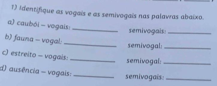 Identifique as vogais e as semivogais nas palavras abaixo. 
a) caubói - vogais:_ 
semivogais:_ 
b) fauna - vogal:_ 
semivogal:_ 
c) estreito - vogais:_ 
semivogal:_ 
d) ausência - vogais:_ 
semivogais:_