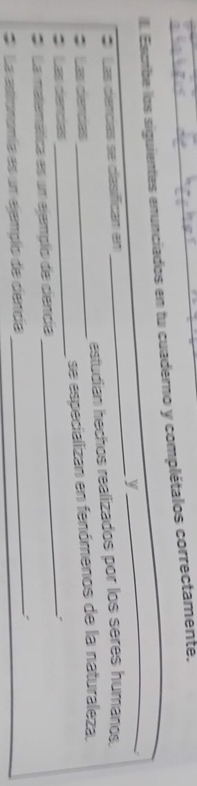 Escrbe los siguientes enunciados en tu cuaderno y complétalos correctamente. 
y 
_ 
* Las dencias se dasifícan en 
_ 
: Las dercas estudian hechos realizados por los seres humanos. 
_ 
Las dencias_ _se especializan en fenómenos de la naturaleza, 
_ 
* La matemática es un ejemplo de cencia 
* La astronomía es un ejemplo de dencía