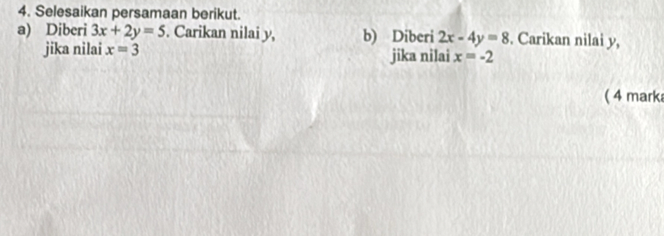 Selesaikan persamaan berikut. 
a) Diberi 3x+2y=5. Carikan nilai y, b) Diberi 2x-4y=8. Carikan nilai y, 
jika nilai x=3 jika nilai x=-2
( 4 marka