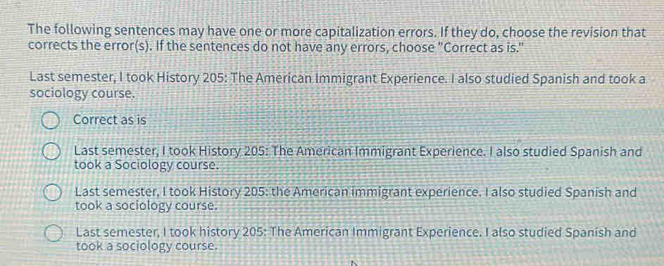 The following sentences may have one or more capitalization errors. If they do, choose the revision that
corrects the error(s). If the sentences do not have any errors, choose "Correct as is."
Last semester, I took History 205: The American Immigrant Experience. I also studied Spanish and took a
sociology course.
Correct as is
Last semester, I took History 205: The American Immigrant Experience. I also studied Spanish and
took a Sociology course.
Last semester, I took History 205: the American immigrant experience. I also studied Spanish and
took a sociology course.
Last semester, I took history 205: The American Immigrant Experience. I also studied Spanish and
took a sociology course.