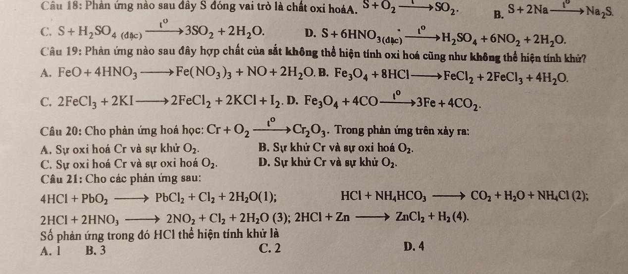 Phản ứng nào sau đây S đóng vai trò là chất oxi hoáA. S+O_2to SO_2. B. S+2Naxrightarrow I^ONa_2S.
C. S+H_2SO_4(dic)xrightarrow I^03SO_2+2H_2O. D. S+6HNO_(3(d(c))^(·)to H_to H_2SO_4+6NO_2+2H_2O.
Câu 19: Phản ứng nào sau đây hợp chất của sắt không thể hiện tính oxi hoá cũng như không thể hiện tính khử?
A. FeO+4HNO_3to Fe(NO_3)_3+NO+2H_2O. B. Fe_3O_4+8HClto FeCl_2+2FeCl_3+4H_2O.
C. 2FeCl_3+2KIto 2FeCl_2+2KCl+I_2. D. Fe_3O_4+4COxrightarrow I^o3Fe+4CO_2.
Câu 20: Cho phản ứng hoá học: Cr+O_2xrightarrow I^oCr_2O_3. Trong phản ứng trên xảy ra:
A. Sự oxi hoá Cr và sự khử O_2. B. Sự khử Cr và sự oxi hoá O_2.
C. Sự oxi hoá Cr và sự oxi hoá O_2. D. Sự khử Cr và sự khử O_2.
Câu 21: Cho các phản ứng sau:
4HCl+PbO_2to PbCl_2+Cl_2+2H_2O(l);
HCl+NH_4HCO_3to CO_2+H_2O+NH_4Cl(2);
2HCl+2HNO_3to 2NO_2+Cl_2+2H_2O(3);2HCl+Znto ZnCl_2+H_2(4).
Số phản ứng trong đó HCl thể hiện tính khử là
A. 1 B. 3 C. 2
D. 4