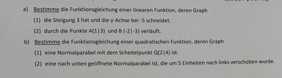 Bestimme die Funktionsgleichung einer linearen Funktion, deren Graph 
(1) die Steigung 3 hat und die y -Achse bei -5 schneidet. 
(2) durch die Punkte A(1|3) und B(-2|-3) verläuft. 
b) Bestimme die Funktionsgleichung einer quadratischen Funktion, deren Graph 
(1) eine Normalparabel mit dem Scheitelpunkt Q(2|4) ist. 
(2) eine nach unten geöffnete Normalparabel ist, die um 5 Einheiten nach links verschoben wurde.