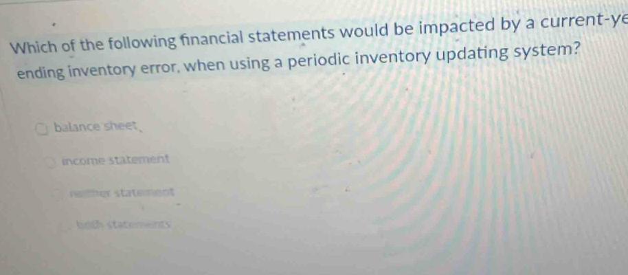 Which of the following financial statements would be impacted by a current-ye
ending inventory error, when using a periodic inventory updating system?
balance sheet.
income statement
reither statement
both statements