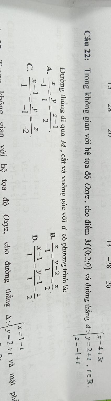 15 ∠o 20 13 -28 20
Câu 22: Trong không gian với hệ tọa độ Oxyz , cho điểm M(0;2;0) và đường thắng d:beginarrayl x=4+3t y=2+t,t∈ R. z=-1+tendarray.
Đường thẳng đi qua M , cắt và vuông góc với d có phương trình là:
B.
A.  x/-1 = y/1 = (z-1)/2 .  x/-1 = (y-2)/1 = z/2 .
C.  (x-1)/1 = y/-1 = z/-2 .
D.  (x-1)/1 = (y-1)/1 = z/2 . 
không gian với hệ tọa độ Oxyz, cho đường thắng △ :beginarrayl x=1-t y=2+tendarray. và mặt phả