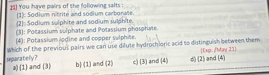 You have pairs of the following salts :
(1): Sodium nitrite and sodium carbonate.
(2): Sodium sulphite and sodium sulphite.
(3): Potassium sulphate and Potassium phosphate.
(4): Potassium iodine and copper sulphite.
Which of the previous pairs we can use dilute hydrochloric acid to distinguish between them
(Exp. /May 21)
separately? d) (2) and (4)
a) (1) and (3) b) (1) and (2) c) (3) and (4)