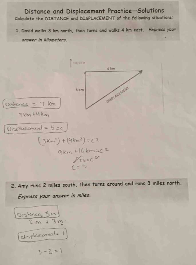 Distance and Displacement Practice—Solutions 
Calculate the DISTANCE and DISPLACEMENT of the following situations: 
1. David walks 3 km north, then turns and walks 4 km east. Express your 
answer in kilometers. 
NORTH 
2. Amy runs 2 miles south, then turns around and runs 3 miles north. 
Express your answer in miles.