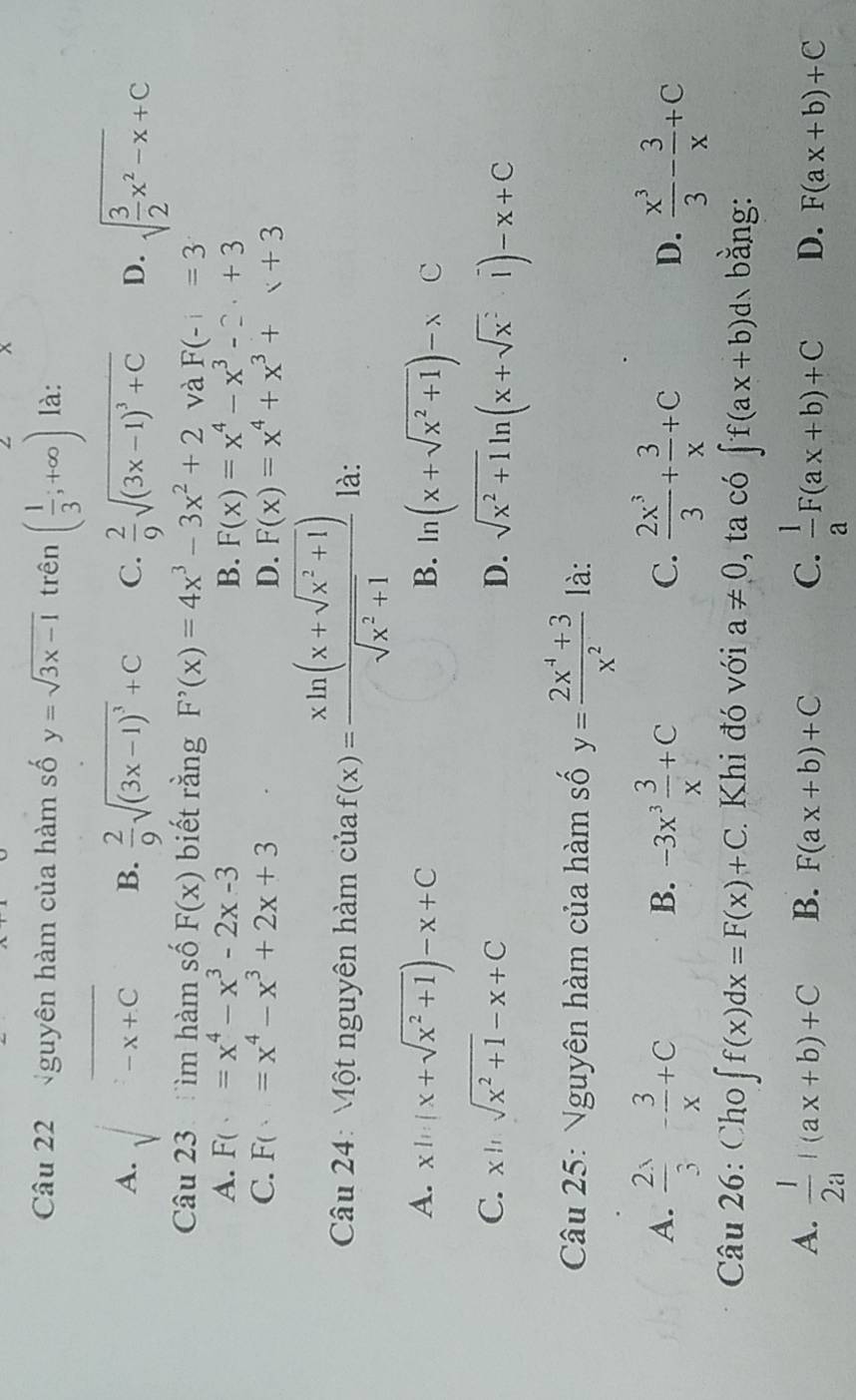 Nguyên hàm của hàm số y=sqrt(3x-1) trên ( 1/3 ;+∈fty ) là:
A. sqrt(-x+C) B.  2/9 sqrt((3x-1)^3)+C C.  2/9 sqrt((3x-1)^3)+C D. sqrt(frac 3)2x^2-x+C
Câu 23 :ìm hàm số F(x) biết rằng F'(x)=4x^3-3x^2+2 và F(-1=3
A. F(· )=x^4-x^3-2x-3 B. F(x)=x^4-x^3-2.+3
C. F(x)=x^4-x^3+2x+3 D. F(x)=x^4+x^3+x+3
Câu 24: Một nguyên hàm của f(x)= (xln (x+sqrt(x^2+1)))/sqrt(x^2+1)  là:
A. xln (x+sqrt(x^2+1))-x+C ln (x+sqrt(x^2+1))-xC
B.
C. xln sqrt(x^2+1)-x+C D. sqrt(x^2+1)ln (x+sqrt(x^2)1)-x+C
Câu 25: Nguyên hàm của hàm số y= (2x^4+3)/x^2  là:
A.  2x/3 - 3/x +C -3x^3 3/x +C  2x^3/3 + 3/x +C  x^3/3 - 3/x +C
B.
C.
D.
Câu 26: Cho ∈t f(x)dx=F(x)+C Khi đó với a!= 0 , ta có ∈t f(ax+b)dx 、bằng:
A.  1/2a +(ax+b)+C B. F(ax+b)+C C.  l/a F(ax+b)+C D. F(ax+b)+C