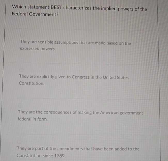 Which statement BEST characterizes the implied powers of the
Federal Government?
They are sensible assumptions that are made based on the
expressed powers.
They are explicitly given to Congress in the United States
Constitution.
They are the consequences of making the American government
federal in form.
They are part of the amendments that have been added to the
Constitution since 1789.