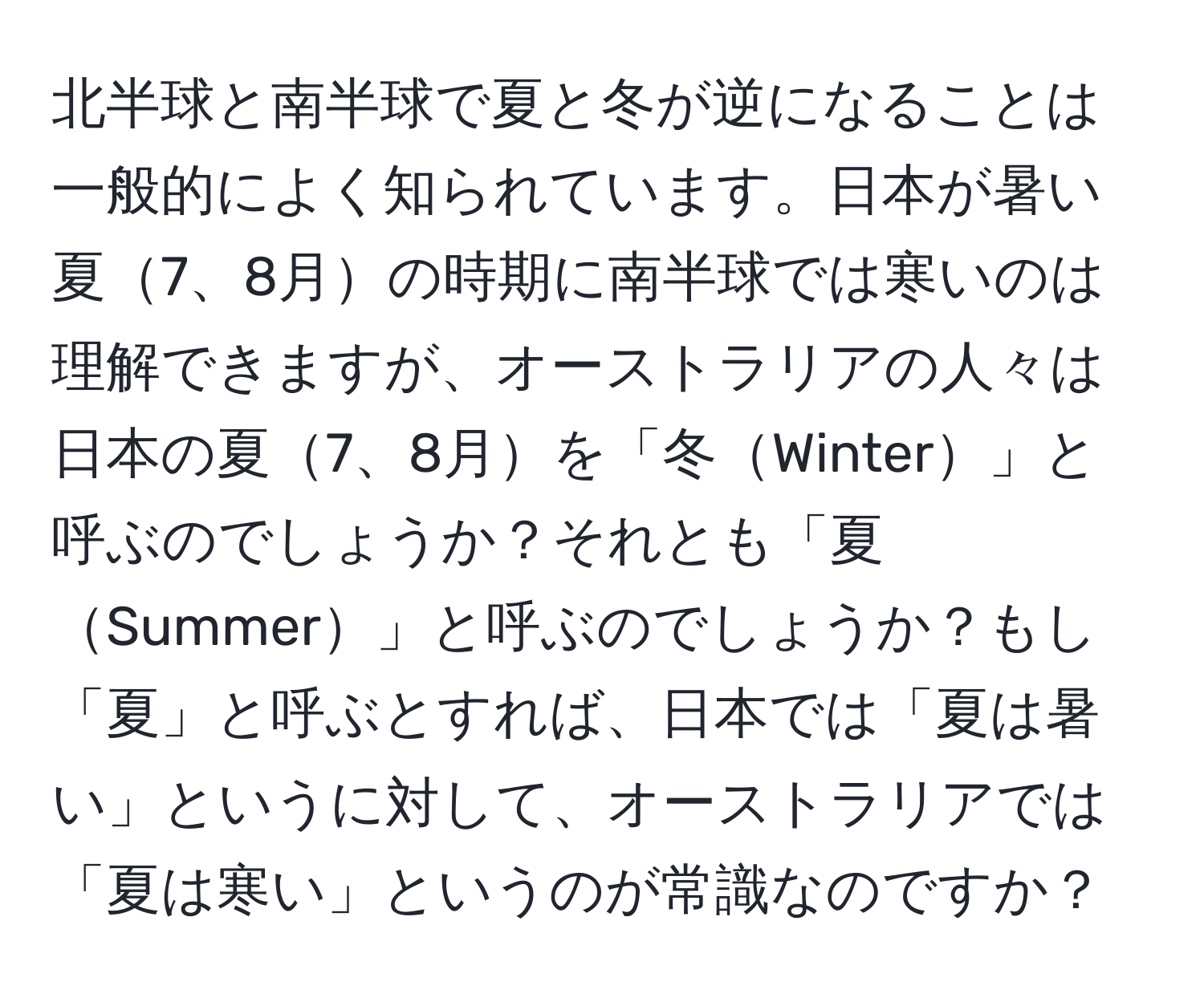 北半球と南半球で夏と冬が逆になることは一般的によく知られています。日本が暑い夏7、8月の時期に南半球では寒いのは理解できますが、オーストラリアの人々は日本の夏7、8月を「冬Winter」と呼ぶのでしょうか？それとも「夏Summer」と呼ぶのでしょうか？もし「夏」と呼ぶとすれば、日本では「夏は暑い」というに対して、オーストラリアでは「夏は寒い」というのが常識なのですか？