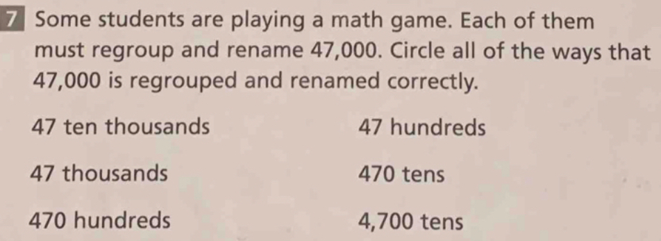 Homework
Regroup and Rename Numbers
Ed ONLINE
Video Tutorials 
M Use Structure Miguel uses base-ten blocks to Interactive Exan
show that 3,200 people are at a museum. How can
you regroup and rename the number 3,200?
3,200= _ hundreds
2 Use the place-value char
to help you regroup and
rename the number.
83,000= _hundred
Regroup and rename the number.
3 5,300= _tens
4 680,000= _ thousands
5 71 thousands = _ hundreds
6 82 ten thousands = _ thousands
7 Some students are playing a math game. Each of them
must regroup and rename 47,000. Circle all of the ways that
47,000 is regrouped and renamed correctly.
47 ten thousands 47 hundreds
47 thousands 470 tens
470 hundreds 4,700 tens
8 Math on the Spot A toy store is ordering 3,000 remote
control cars. The store can order the cars in sets of 10.
How many sets of 10 does the store need to order?