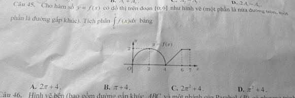 A_1+A_2. a_2-a_1. D. 2A_1-A_2.
Câu 45. Cho hàm số y=f(x) có đồ thị trên đoạn [0:6] như hình vẽ (một phần là nữa đường tròn, một
phần là đường gắp khúc). Tích phân ∈tlimits _0^(1f(x)dx bāng
A. 2π +4. B. π +4. C. 2π ^2)+4. D. π^2+4.
Câu 46.  Hình vẽ bên (bao gồm đường gắn khúc ARC v à  một nhánh ainDenln x