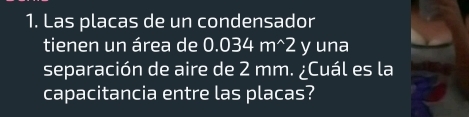 Las placas de un condensador 
tienen un área de 0.034m^(wedge)2 y una 
separación de aire de 2 mm. ¿Cuál es la 
capacitancia entre las placas?