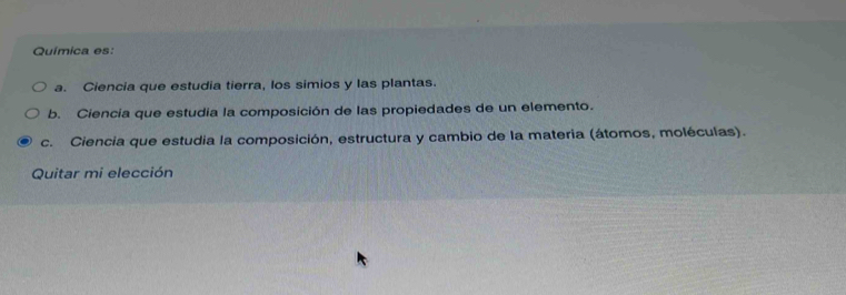 Química es:
a. Ciencia que estudia tierra, los simios y las plantas.
b. Ciencia que estudia la composición de las propiedades de un elemento.
c. Ciencia que estudia la composición, estructura y cambio de la materia (átomos, moléculas).
Quitar mi elección