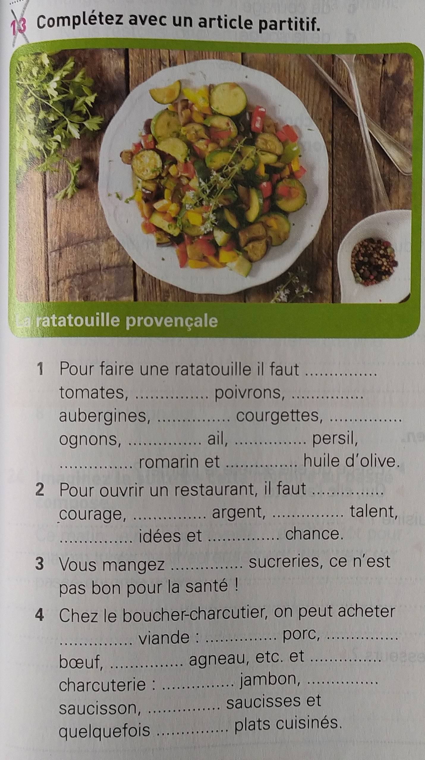 Complétez avec un article partitif. 
1 Pour faire une ratatouille il faut_ 
tomates, _poivrons,_ 
aubergines, _courgettes,_ 
ognons, _ail, _persil, 
_romarin et _huile d’olive. 
2 Pour ouvrir un restaurant, il faut_ 
courage, _argent, _talent, 
_idées et _chance. 
3 Vous mangez _sucreries, ce n’est 
pas bon pour la santé ! 
4 Chez le boucher-charcutier, on peut acheter 
_viande : _porc,_ 
bœuf, _agneau, etc. et_ 
charcuterie : _jambon,_ 
saucisson, _saucisses et 
quelquefois _plats cuisinés.