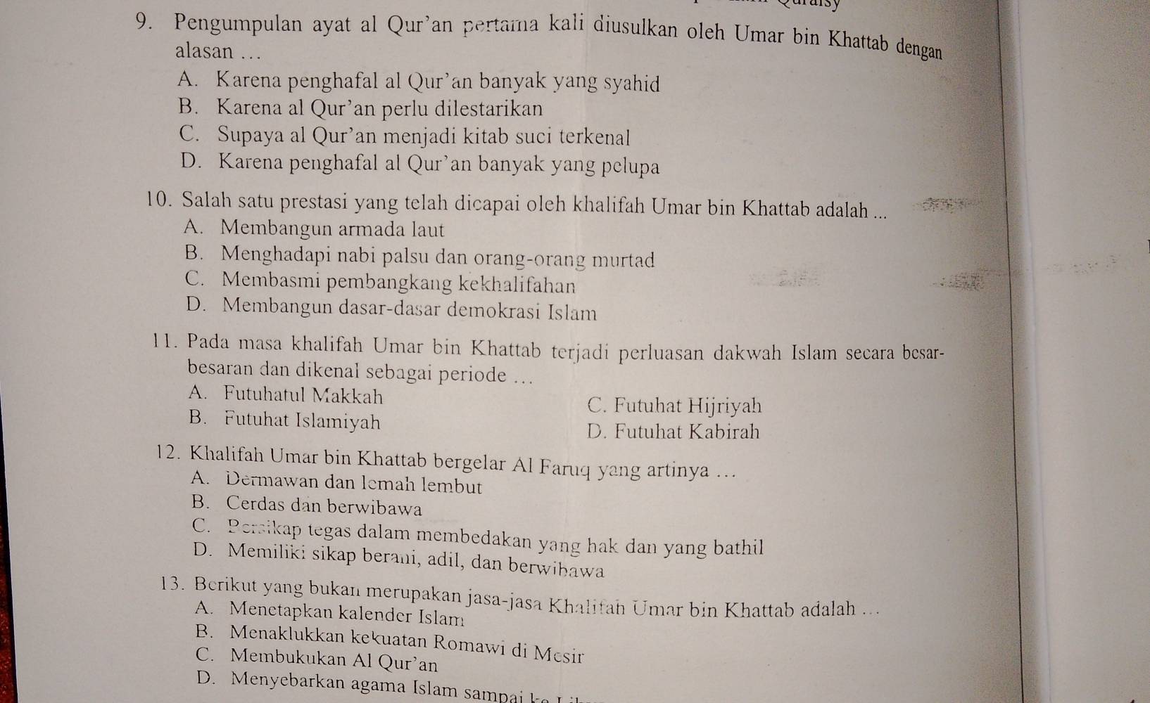 arsy
9. Pengumpulan ayat al Qur'an pertama kali diusulkan oleh Umar bin Khattab dengan
alasan …
A. Karena penghafal al Qur’an banyak yang syahid
B. Karena al Qur’an perlu dilestarikan
C. Supaya al Qur’an menjadi kitab suci terkenal
D. Karena penghafal al Qur’an banyak yang pelupa
10. Salah satu prestasi yang telah dicapai oleh khalifah Umar bin Khattab adalah ...
A. Membangun armada laut
B. Menghadapi nabi palsu dan orang-orang murtad
C. Membasmi pembangkang kekhalifahan
D. Membangun dasar-dasar demokrasi Islam
11. Pada masa khalifah Umar bin Khattab terjadi perluasan dakwah Islam secara besar-
besaran dan dikenal sebagai periode ...
A. Futuhatul Makkah
C. Futuhat Hijriyah
B. Futuhat Islamiyah
D. Futuhat Kabirah
12. Khalifah Umar bin Khattab bergelar Al Faruq yang artinya …..
A. Dermawan dan lemah lembut
B. Cerdas dan berwibawa
C. Persikap tegas dalam membedakan yang hak dan yang bathil
D. Memiliki sikap berani, adil, dan berwihawa
13. Berikut yang bukan merupakan jasa-jasa Khalifah Umar bin Khattab adalah ...
A. Menetapkan kalender Islam
B. Menaklukkan kekuatan Romawi di Mesir
C. Membukukan Al Qur’an
D. Me ebar an agam a I am p