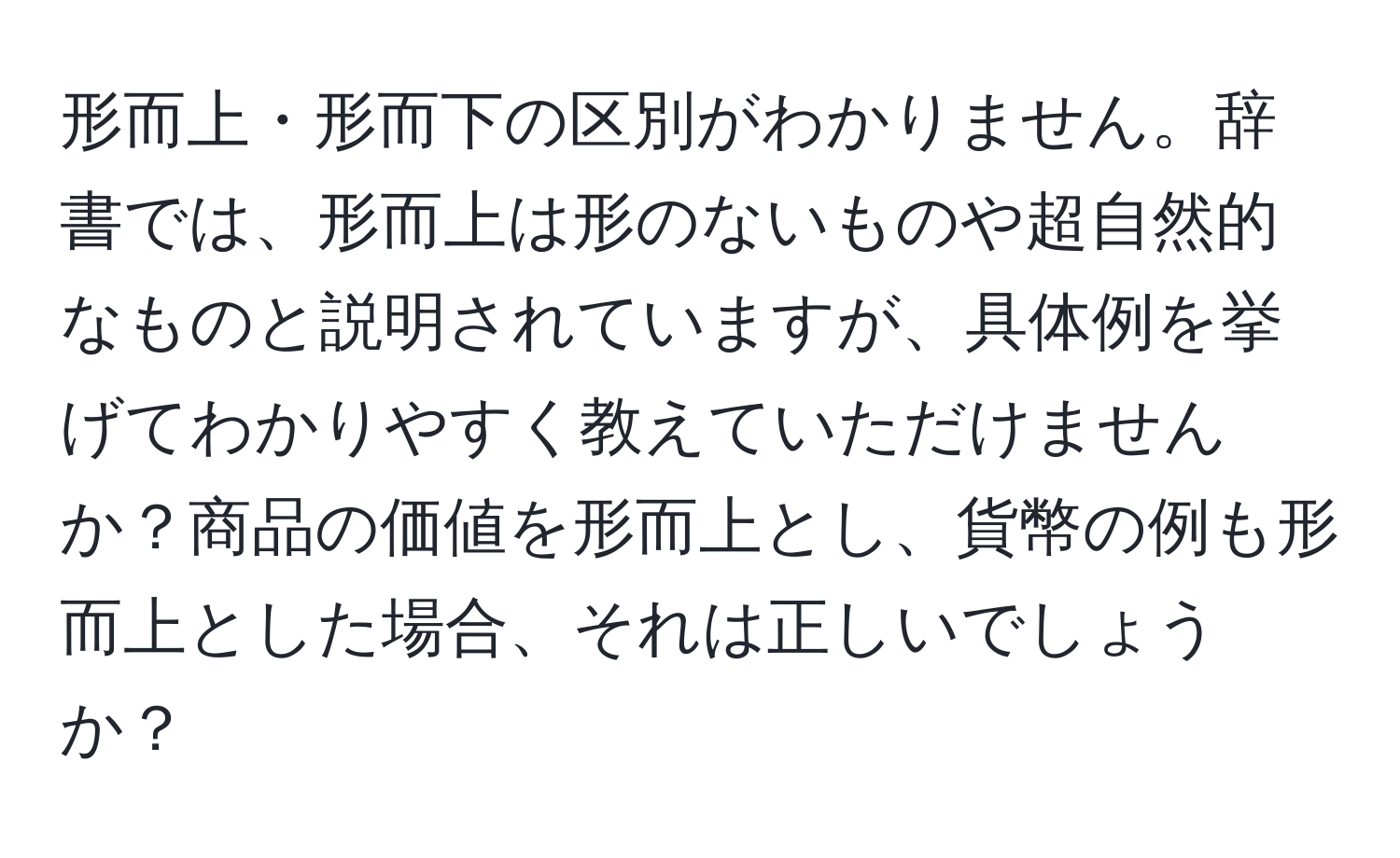 形而上・形而下の区別がわかりません。辞書では、形而上は形のないものや超自然的なものと説明されていますが、具体例を挙げてわかりやすく教えていただけませんか？商品の価値を形而上とし、貨幣の例も形而上とした場合、それは正しいでしょうか？