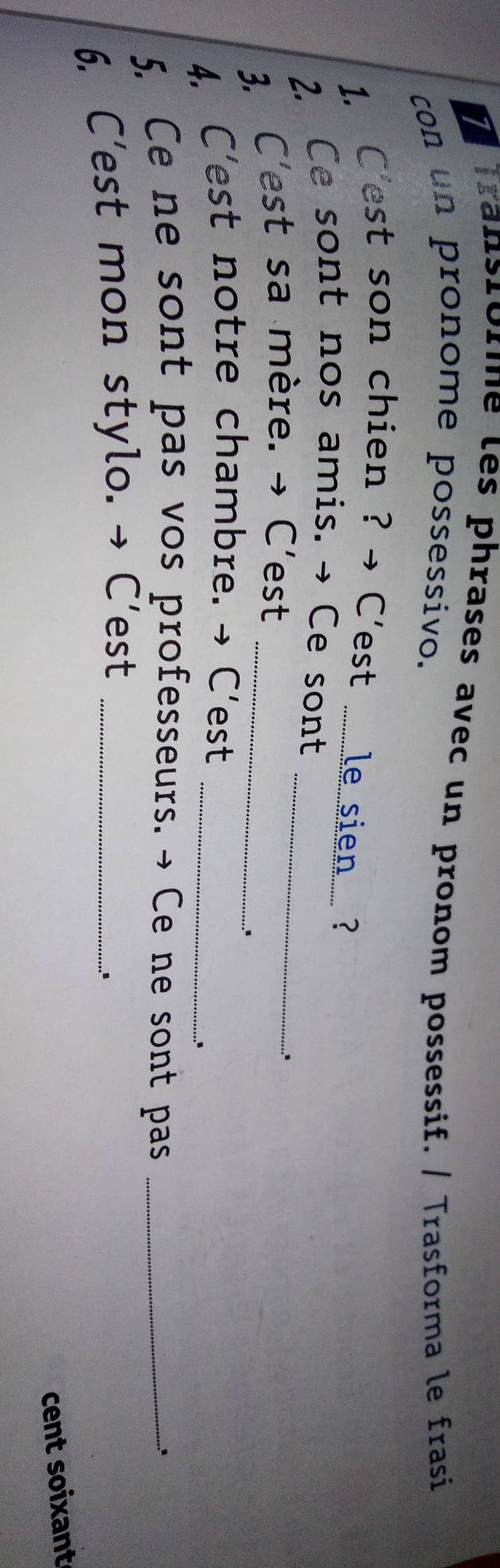 Transrorme les phrases avec un pronom possessif. / Trasforma le frasi 
con un pronome possessivo. 
1. C'est son chien ? → Cest le sien..... ? 
2. Ce sont nos amis. → Ce sont_ 
3, C'est sa mère. → C'est_ 
. 
4. C'est notre chambre. → C'est_ 
. 
5. Ce ne sont pas vos professeurs. → Ce ne sont pas _.. 
6. C'est mon stylo. → C'est_ 
º 
cent soixant