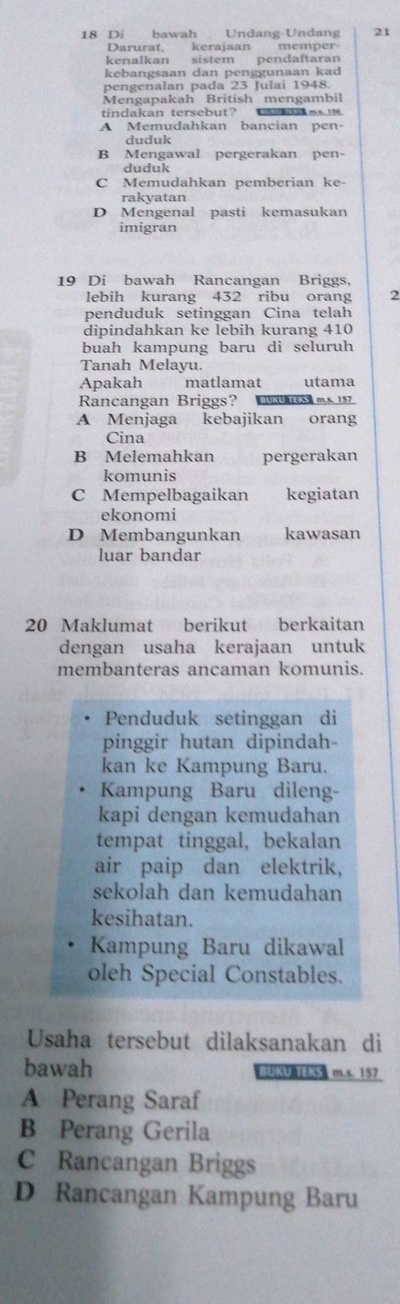 Di bawah Undang-Undang 21
Darurat. kerajaan memper
kenalkan sistem pendaftaran
kebangsaan dan penggunaan kad
pengenalan pada 23 Julaí 1948.
Mengapakah British mengambil
tindakan tersebut? a m
A Memudahkan bancian pen-
duduk
B Mengawal pergerakan pen-
duduk
C Memudahkan pemberian ke-
rakyatan
D Mengenal pasti kemasukan
imigran
19 Di bawah Rancangan Briggs,
lebih kurang 432 ribu orang 2
penduduk setinggan Cina telah
dipindahkan ke lebih kurang 410
buah kampung baru di seluruh
Tanah Melayu.
Apakah matlamat utama
Rancangan Briggs? URU。m.s. 157
A Menjaga kebajikan orang
Cina
B Melemahkan pergerakan
komunis
C Mempelbagaikan kegiatan
ekonomi
D Membangunkan kawasan
luar bandar
20 Maklumat berikut berkaitan
dengan usaha kerajaan untuk
membanteras ancaman komunis.
Penduduk setinggan di
pinggir hutan dipindah-
kan ke Kampung Baru.
Kampung Baru dileng-
kapi dengan kemudahan
tempat tinggal, bekalan
air paip dan elektrik,
sekolah dan kemudahan
kesihatan.
Kampung Baru dikawal
oleh Special Constables.
Usaha tersebut dilaksanakan di
bawah BUKU KS m.s. 157
A Perang Saraf
B Perang Gerila
C Rancangan Briggs
D Rancangan Kampung Baru