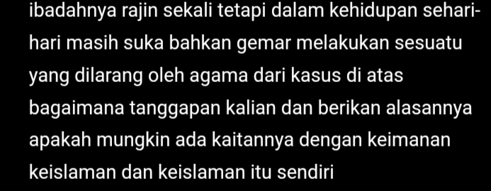 ibadahnya rajin sekali tetapi dalam kehidupan sehari- 
hari masih suka bahkan gemar melakukan sesuatu 
yang dilarang oleh agama dari kasus di atas 
bagaimana tanggapan kalian dan berikan alasannya 
apakah mungkin ada kaitannya dengan keimanan 
keislaman dan keislaman itu sendiri