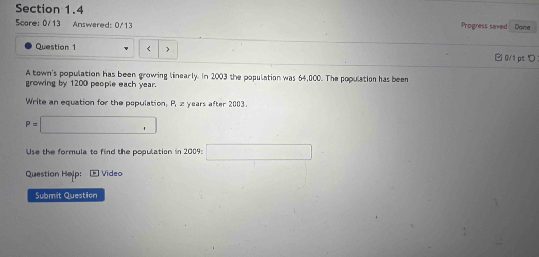 Done 
Score: 0/13 Answered: 0/13 
Progress saved 
Question 1 < > 
□ 0/1 pt つ 
A town's population has been growing linearly. In 2003 the population was 64,000. The population has been 
growing by 1200 people each year. 
Write an equation for the population, P, x years after 2003.
P=□
Use the formula to find the population in 2009 : □ 
Question Help: Video 
Submit Question