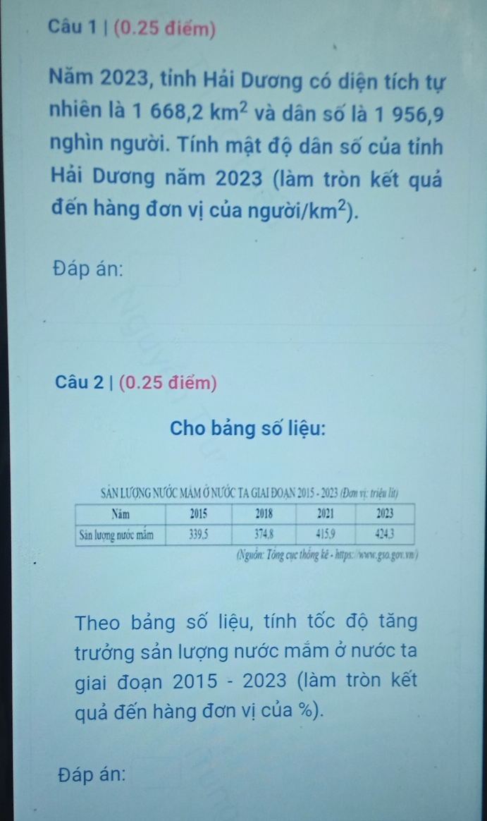 (0.25 điểm) 
Năm 2023, tỉnh Hải Dương có diện tích tự 
nhiên là 1668, 2km^2 và dân số là 1 956, 9
nghìn người. Tính mật độ dân số của tỉnh 
Hải Dương năm 2023 (làm tròn kết quả 
đến hàng đơn vị của người/ km^2). 
Đáp án: 
Câu 2 | (0.25 điểm) 
Cho bảng số liệu: 
SảN LƯƠNG NƯỚC MẢM Ở NƯỚC TA GIAI ĐOAN 2015 - 2023 (Đơm vị: triệu lít) 
(Nguồn: Tổng cục thống kê - https://www.gso.gov.vn/) 
Theo bảng số liệu, tính tốc độ tăng 
trưởng sản lượng nước mắm ở nước ta 
giai đoạn 2015 - 2023 (làm tròn kết 
quả đến hàng đơn vị của %). 
Đáp án: