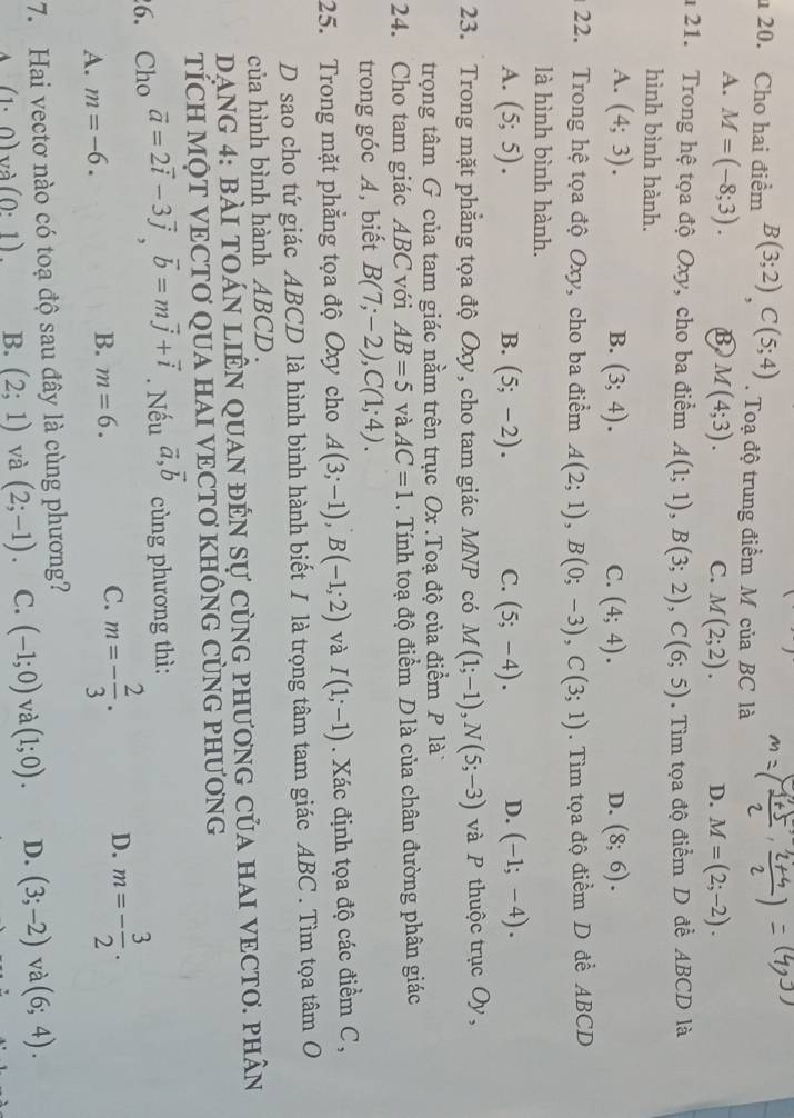 Cho hai điểm B(3;2)C(5;4). Toạ độ trung điểm M của BC là
A. M=(-8;3). B M(4;3). C. M(2;2). D. M=(2;-2).
1 21. Trong hệ tọa độ Oxy, cho ba điểm A(1;1),B(3;2),C(6;5). Tìm tọa độ điểm D đề ABCD là
hình bình hành.
A. (4;3). B. (3;4). C. (4;4). (8;6).
D.
22. Trong hệ tọa độ Oxy, cho ba điểm A(2;1),B(0;-3),C(3;1). Tìm tọa độ điểm D đề ABCD
là hình bình hành.
A. (5;5). (5;-2). C. (5;-4). D. (-1;-4).
B.
23. Trong mặt phẳng tọa độ Oxy, cho tam giác MNP có M(1;-1),N(5;-3) và P thuộc trục Oy,
trọng tâm G của tam giác nằm trên trục Ox .Toạ độ của điểm P là
24. Cho tam giác ABC với AB=5 và AC=1. Tính toạ độ điểm D là của chân đường phân giác
trong góc A, biết B(7;-2),C(1;4).
25. Trong mặt phẳng tọa độ Oxy cho A(3;-1),B(-1;2) và I(1;-1). Xác định tọa độ các điểm C,
D sao cho tứ giác ABCD là hình bình hành biết I là trọng tâm tam giác ABC . Tìm tọa tâm O
của hình bình hành ABCD .
AnG 4: bài tOáN lIÊN qUAN đẻn sự cùng phươnG của hAI VECTO. phân
TÍCH MỌT VECTƠ QUA HAI VECTƠ KHÔNG CỦNG PHƯƠNG
6. Cho vector a=2vector i-3vector j,vector b=mvector j+vector i. Nếu vector a,vector b cùng phương thì:
A. m=-6. B. m=6. C. m=- 2/3 . D. m=- 3/2 .
7. Hai vectơ nào có toạ độ sau đây là cùng phương?
(1· 0) và (0:1). B. (2;1) và (2;-1). C. (-1;0) và (1;0). D. (3;-2) và (6;4).