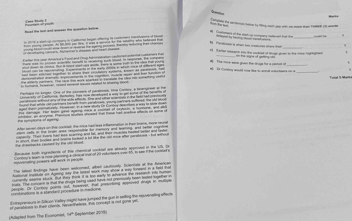 Question
Case Study 2
Fountain of youth Marks
Complete the sentences below by filling each gap with no more than THREE (3) words
from the text.
Read the text and answer the question below.
a) Customers of the start-up company believed that the
In 2016 a start-up company in California began offering its customers transfusions of blood
delayed by having blood transfusions.
from young people. At $8,000 per litre, it was a service for the wealthy who believed that
young blood could slow down or reverse the ageing process, thereby reducing their chances _could be 1
b) Parabiosis is when two creatures share their
of developing cancers, Alzheimer's disease and heart disease.
c) Earlier research into the cocktail of drugs given to the mice highlighted 1
Earlier this year America's Food and Drug Administration cautioned potential customers that __1
on the signs of getting old.
there was no proven scientific benefit to receiving such blood. In response, the company
shut down its clinics. But ill-fated start-ups aside, there is some truth to the idea that young
d) The mice were given the drugs for a period of_
1
blood can be rejuvenating. Experiments in the early 2000s in which mice of different ages
had been stitched together to share their circulatory systems, known as parabiosis, had
e) Dr Conboy would now like to enroll volunteers on a_
1
demonstrated dramatic improvements in the cognition, muscle repair and liver function of
the elderly partners. The race this work sparked to translate the idea into something useful Total 5 Mark
to humans, however, raised several issues related to sharing blood.
Perhaps no longer. One of the pioneers of parabiosis, Irina Conboy, a bioengineer at the
University of California, Berkeley, has now developed a way to get some of the benefits of
parabiosis without any of the side effects. She and other scientists in the field had previously
found that while old partners benefit from parabiosis, young partners suffered: the old blood
aged them prematurely. However, in a new study Dr Conboy describes a way to slow down
this damage. Her team gave ageing mice a cocktail of oxytocin, a hormone, and alk5
inhibitor, an enzyme. Previous studies showed that these had positive effects on some of
the symptoms of ageing.
After seven days on this cocktail, the mice had less inflammation in their brains, more neural
stem cells in the brain area responsible for memory and learning, and better cognitive
capacity. Their livers had less scarring and fat, and their muscles healed better and faster.
In short, their bodies and brains looked a lot like the old mice after parabiosis - but without
the drawbacks caused by the old blood.
Because both ingredients of this chemical cocktail are already approved in the US, Dr
Conboy's team is now planning a clinical trial of 20 volunteers over 65, to see if the cocktail's
rejuvenating powers will work in people.
The latest findings have been welcomed, albeit cautiously. Scientists at the American
National Institute on Ageing say the latest work may show a way forward in a field that
currently seems stuck. But they think it is too early to advance the research into human
trials. The concern is that the drugs being used have not previously been tested together in
people. Dr Conboy points out, however, that prescribing approved drugs in multiple
combinations is a standard procedure in medicine.
Entrepreneurs in Silicon Valley might have jumped the gun in selling the rejuvenating effects
of parabiosis to their clients. Nevertheless, this concept is not gone yet.
(Adapted from The Economist, 14^(th) September 2019)