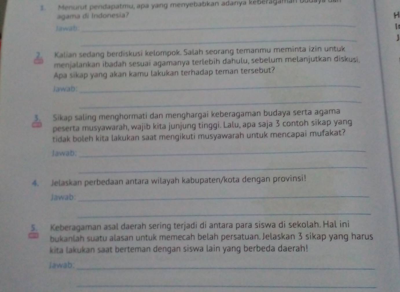 Menurut pendapatmu, apa yang menyebabkan adanya keberagaman budaya ua 
agama di Indonesia? H 
Jawab: 
_ 
Ir 
_ 
2. Kalian sedang berdiskusi kelompok. Salah seorang temanmu meminta izin untuk 
menjalankan ibadah sesuai agamanya terlebih dahulu, sebelum melanjutkan diskusi. 
Apa sikap yang akan kamu lakukan terhadap teman tersebut? 
iawab: 
_ 
_ 
. Sikap saling menghormati dan menghargai keberagaman budaya serta agama 
peserta musyawarah, wajib kita junjung tinggi. Lalu, apa saja 3 contoh sikap yang 
tidak boleh kita lakukan saat mengikuti musyawarah untuk mencapai mufakat? 
Jawab: 
_ 
_ 
4. Jelaskan perbedaan antara wilayah kabupaten/kota dengan provinsi! 
Jawab:_ 
_ 
5. Keberagaman asal daerah sering terjadi di antara para siswa di sekolah. Hal ini 
bukanlah suatu alasan untuk memecah belah persatuan.Jelaskan 3 sikap yang harus 
kita lakukan saat berteman dengan siswa lain yang berbeda daerah! 
Jawab:_ 
_