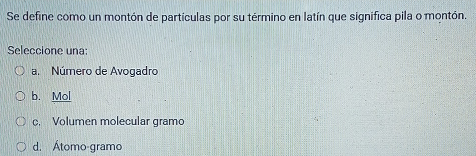 Se define como un montón de partículas por su término en latín que significa pila o montón.
Seleccione una:
a. Número de Avogadro
b. Mol
c. Volumen molecular gramo
d. Átomo-gramo