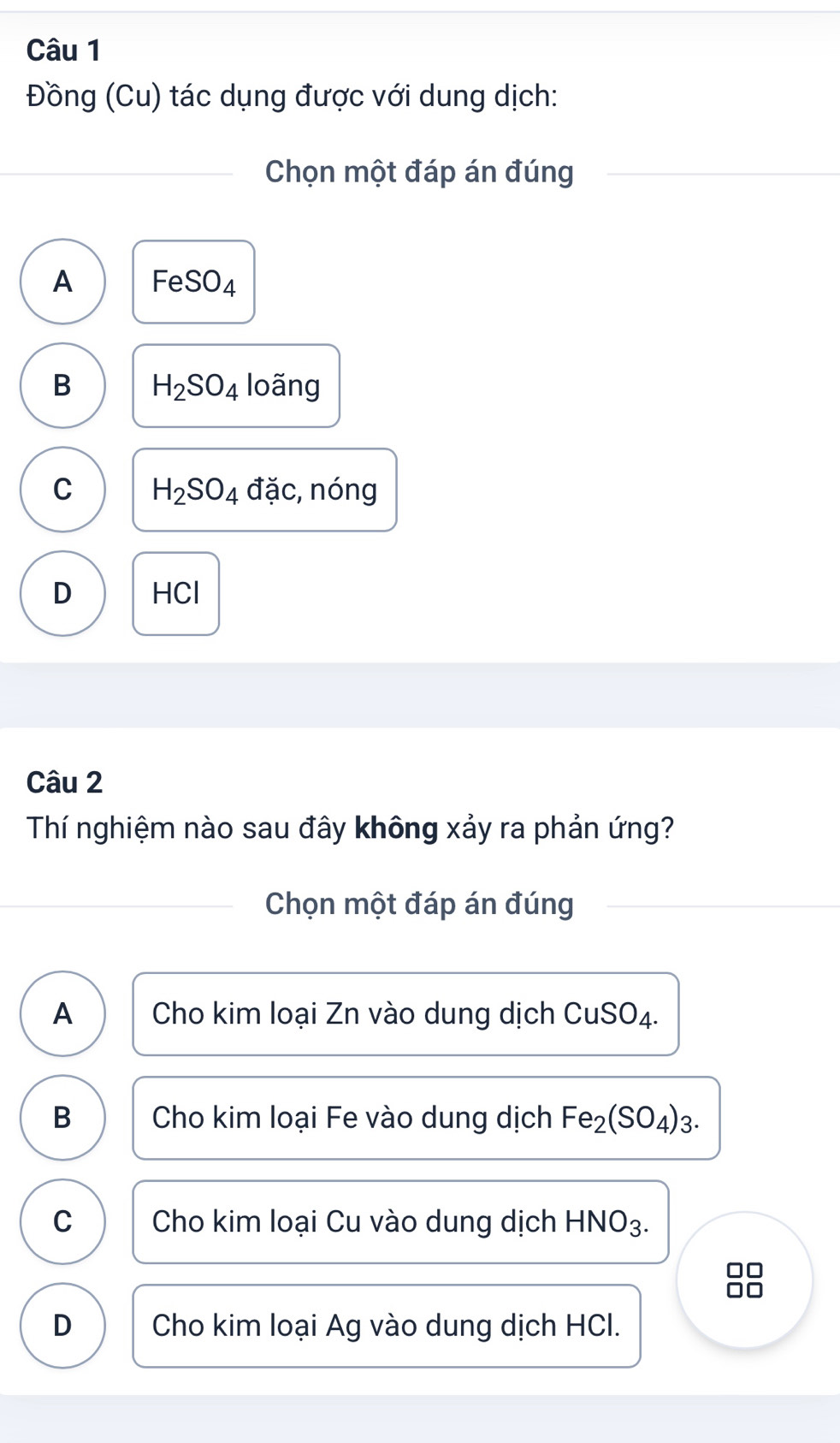 Đồng (Cu) tác dụng được với dung dịch:
Chọn một đáp án đúng
A FeSO_4
B H_2SO_4 loãng
C H_2SO_4 a a c, nóng
D HCl
Câu 2
Thí nghiệm nào sau đây không xảy ra phản ứng?
Chọn một đáp án đúng
A Cho kim loại Zn vào dung dịch CuSO4.
B Cho kim loại Fe vào dung dịch Fe_2(SO_4)_3.
C Cho kim loại Cu vào dung dịch H -INO_3
□□
D Cho kim loại Ag vào dung dịch HCI.