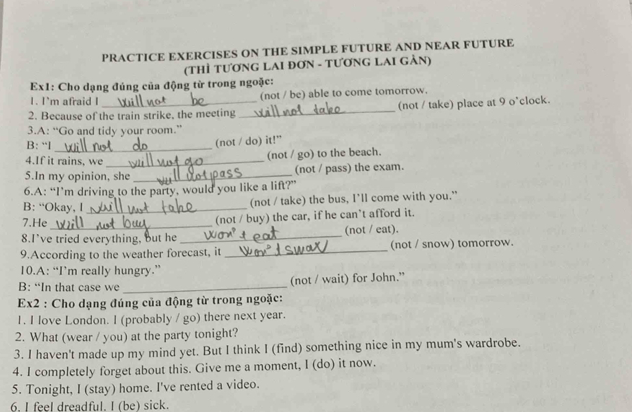 PRACTICE EXERCISES ON THE SIMPLE FUTURE AND NEAR FUTURE 
(THÌ TƯƠNG LAI ĐƠN - TƯƠNG LAI GẢN) 
Ex1: Cho dạng đúng của động từ trong ngoặc: 
1. I`m afraid I (not / be) able to come tomorrow. 
2. Because of the train strike, the meeting _(not / take) place at 9 o'clock. 
3.A: “Go and tidy your room.” 
B: “l_ 
(not / do) it!” 
4.If it rains, we_ 
(not / go) to the beach. 
5.In my opinion, she _(not / pass) the exam. 
6.A: “I’m driving to the party, would you like a lift?” 
B: “Okay, l _(not / take) the bus, I’ll come with you.” 
7.He_ (not / buy) the car, if he can’t afford it. 
8.I've tried everything, but he _(not / eat). 
9.According to the weather forecast, it _(not / snow) tomorrow. 
10.A: “I’m really hungry.” 
B: “In that case we _(not / wait) for John.” 
Ex2 : Cho dạng đúng của động từ trong ngoặc: 
1. I love London. I (probably / go) there next year. 
2. What (wear / you) at the party tonight? 
3. I haven't made up my mind yet. But I think I (find) something nice in my mum's wardrobe. 
4. I completely forget about this. Give me a moment, I (do) it now. 
5. Tonight, I (stay) home. I've rented a video. 
6. I feel dreadful. I (be) sick.