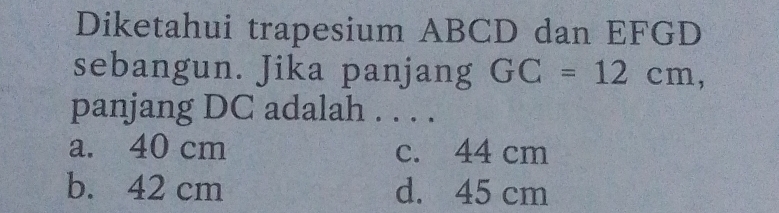 Diketahui trapesium ABCD dan EFGD
sebangun. Jika panjang GC=12cm, 
panjang DC adalah . . . .
a. 40 cm c. 44 cm
b. 42 cm d. 45 cm