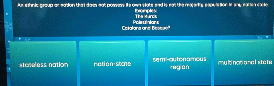 An ethnic group or nation that does not possess its own state and is not the majority population in any nation state.
Examples:
The Kurds
Palestinians
Catalans and Basque?
semi-autonomous
stateless nation nation-state multinational state
region