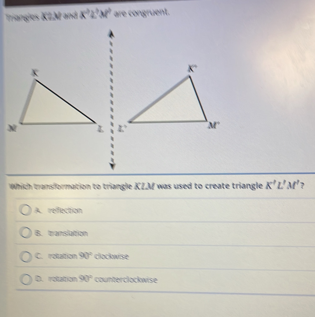 Triangles KZM and K^2L^3M^2 are congruent.
Which transformation to triangle KLM was used to create triangle K'L'M' ?
A. refection
B. translation
C. rotation 90° clockwise
D. rotation 90° counterclockwise