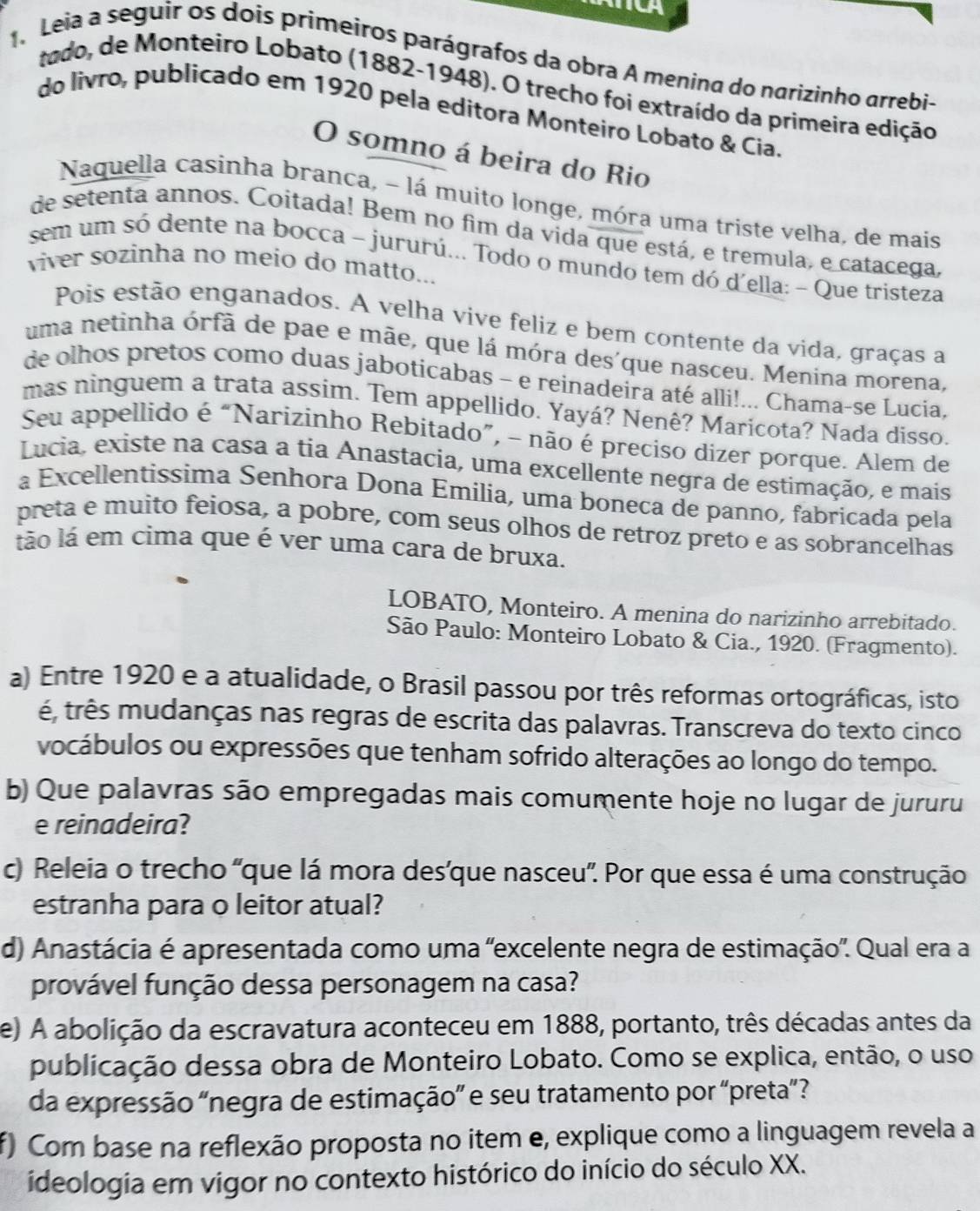 CA
Leia a seguir os dois primeiros parágrafos da obra A menina do narizinho arrebi-
tado, de Monteiro Lobato (1882-1948). O trecho foi extraído da primeira edição
do livro, publicado em 1920 pela editora Monteiro Lobato & Cia.
O somno á beira do Rio
Naquella casinha branca, - lá muito longe, móra uma triste velha, de mais
de setenta annos. Coitada! Bem no fim da vida que está, e tremula, e catacega,
sem um só dente na bocca - jururú... Todo o mundo tem dó d'ella: - Que tristeza
viver sozinha no meio do matto...
Pois estão enganados. A velha vive feliz e bem contente da vida, graças a
uma netinha órfã de pae e mãe, que lá móra des'que nasceu. Menina morena,
de olhos pretos como duas jaboticabas - e reinadeira até alli!... Chama-se Lucia.
mas ninguem a trata assim. Tem appellido. Yayá? Nenê? Maricota? Nada disso.
Seu appellido é “Narizinho Rebitado”, - não é preciso dizer porque. Alem de
Lucia, existe na casa a tia Anastacia, uma excellente negra de estimação, e mais
a Excellentissima Senhora Dona Emilia, uma boneca de panno, fabricada pela
preta e muito feiosa, a pobre, com seus olhos de retroz preto e as sobrancelhas
tão lá em cima que é ver uma cara de bruxa.
LOBATO, Monteiro. A menina do narizinho arrebitado.
São Paulo: Monteiro Lobato & Cia., 1920. (Fragmento).
a) Entre 1920 e a atualidade, o Brasil passou por três reformas ortográficas, isto
é, três mudanças nas regras de escrita das palavras. Transcreva do texto cinco
vocábulos ou expressões que tenham sofrido alterações ao longo do tempo.
b) Que palavras são empregadas mais comumente hoje no lugar de jururu
e reinadeira?
c) Releia o trecho 'que lá mora des'que nasceu". Por que essa é uma construção
estranha para o leitor atual?
d) Anastácia é apresentada como uma "excelente negra de estimação". Qual era a
provável função dessa personagem na casa?
e) A abolição da escravatura aconteceu em 1888, portanto, três décadas antes da
publicação dessa obra de Monteiro Lobato. Como se explica, então, o uso
da expressão "negra de estimação” e seu tratamento por “preta”?
f) Com base na reflexão proposta no item e, explique como a linguagem revela a
ideologia em vigor no contexto histórico do início do século XX.