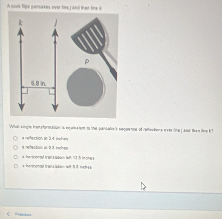 A cook llips panoakes over line j and then line k
What single transformation is equivalent to the pancake's sequence of reflections over line j and then line k?
a reflection at 3.4 inches
a reflection at 6.8 inches
a horizontal translation left 13.6 inches
a horizontal translation left 6.8 inches
Previous