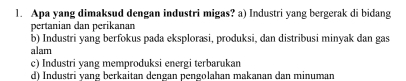 Apa yang dimaksud dengan industri migas? a) Industri yang bergerak di bidang
pertanian dan perikanan
b) Industri yang berfokus pada eksplorasi, produksi, dan distribusi minyak dan gas
alam
c) Industri yang memproduksi energi terbarukan
d) Industri vang berkaitan dengan pengolahan makanan dan minuman