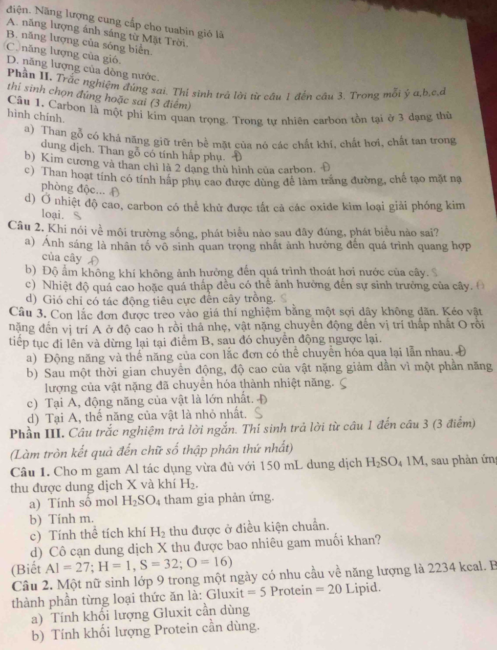 Niện. Năng lượng cung cấp cho tuabin gió là
A. năng lượng ánh sáng từ Mặt Trời.
B. năng lượng của sóng biển.
C. năng lượng của gió.
D. năng lượng của dòng nước.
Phần II. Trắc nghiệm đúng sai. Thí sinh trả lời từ câu 1 đến câu 3. Trong mỗi ý a,b,c,đ
thí sinh chọn đúng hoặc sai (3 điểm)
hình chính. Câu 1. Carbon là một phi kim quan trọng. Trong tự nhiên carbon tồn tại ở 3 dạng thù
a) Than gỗ có khả năng giữ trên bề mặt của nó các chất khí, chất hơi, chất tan trong
dung dịch. Than gỗ có tính hấp phụ.
b) Kim cương và than chì là 2 dạng thù hình của carbon.
c) Than hoạt tính có tính hấp phụ cao được dùng để làm trắng đường, chế tạo mặt nạ
phòng độc... ()
d) Ở nhiệt độ cao, carbon có thể khử được tất cả các oxide kim loại giải phóng kim
loại. S
Câu 2. Khi nói về môi trường sống, phát biểu nào sau đây đúng, phát biểu nào sai?
a) Ảnh sáng là nhân tố vô sinh quan trọng nhất ảnh hưởng đến quá trình quang hợp
của cây (
b) Độ ẩm không khí không ảnh hưởng đến quá trình thoát hơi nước của cây.
c) Nhiệt độ quá cao hoặc quá thấp đều có thể ảnh hưởng đến sự sinh trưởng của cây.
d) Gió chỉ có tác động tiêu cực đến cây trồng.
Câu 3. Con lắc đơn được treo vào giá thí nghiệm bằng một sợi dây không dãn. Kéo vật
nặng đến vị trí A ở độ cao h rồi thả nhẹ, vật nặng chuyền động đến vị trí thấp nhất O rồi
tiếp tục đi lên và dừng lại tại điểm B, sau đó chuyển động ngược lại.
a) Động năng và thế năng của con lắc đơn có thể chuyển hóa qua lại lẫn nhau.
b) Sau một thời gian chuyển động, độ cao của vật nặng giảm dần vì một phần năng
lượng của vật nặng đã chuyền hóa thành nhiệt năng.
c) Tại A, động năng của vật là lớn nhất.
d) Tại A, thế năng của vật là nhỏ nhất.
Phần III. Câu trắc nghiệm trả lời ngắn. Thí sinh trả lời từ câu 1 đến câu 3 (3 điểm)
(Làm tròn kết quả đến chữ số thập phân thứ nhất)
Câu 1. Cho m gam Al tác dụng vừa đủ với 150 mL dung dịch H_2SO_41M , sau phản ứn
thu được dung dịch X và khí H_2.
a) Tính số mol H_2SO_4 tham gia phản ứng.
b) Tính m.
c) Tính thể tích khí H_2 thu được ở điều kiện chuẩn.
d) Cô cạn dung dịch X thu được bao nhiêu gam muối khan?
(Biết AI=27;H=1,S=32;O=16)
Câu 2. Một nữ sinh lớp 9 trong một ngày có nhu cầu về năng lượng là 2234 kcal. B
thành phần từng loại thức ăn là: Gluxit =5 Protein =20 Lipid.
a) Tính khối lượng Gluxit cần dùng
b) Tính khối lượng Protein cần dùng.