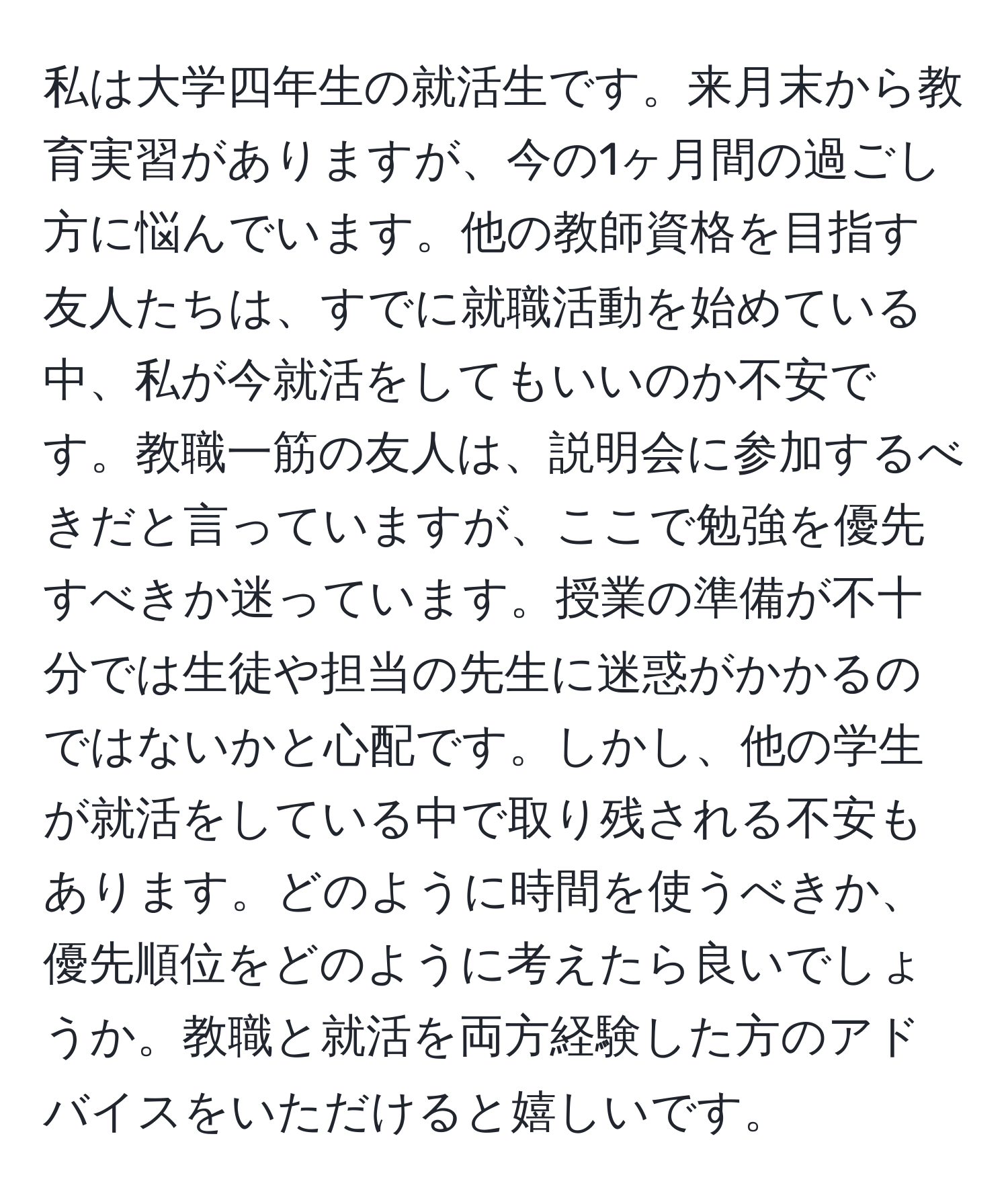 私は大学四年生の就活生です。来月末から教育実習がありますが、今の1ヶ月間の過ごし方に悩んでいます。他の教師資格を目指す友人たちは、すでに就職活動を始めている中、私が今就活をしてもいいのか不安です。教職一筋の友人は、説明会に参加するべきだと言っていますが、ここで勉強を優先すべきか迷っています。授業の準備が不十分では生徒や担当の先生に迷惑がかかるのではないかと心配です。しかし、他の学生が就活をしている中で取り残される不安もあります。どのように時間を使うべきか、優先順位をどのように考えたら良いでしょうか。教職と就活を両方経験した方のアドバイスをいただけると嬉しいです。