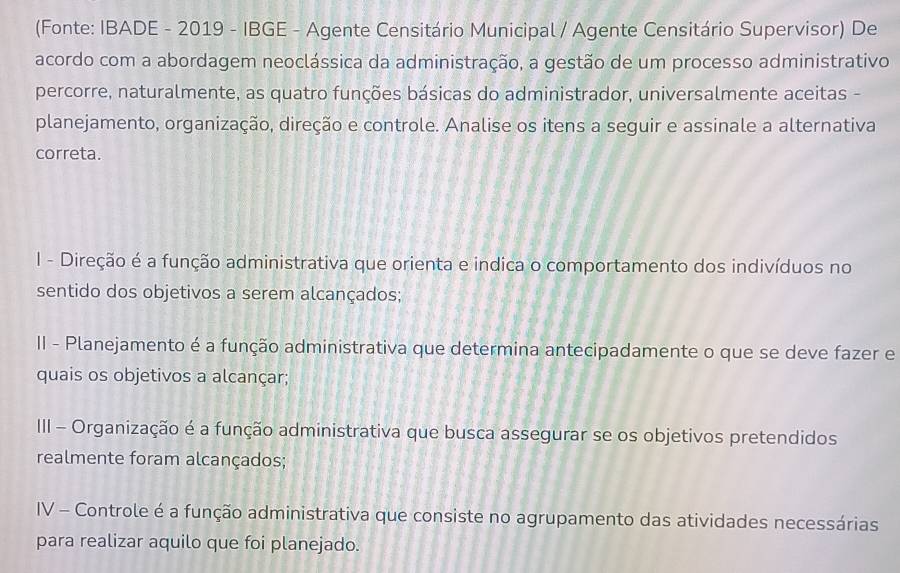 (Fonte: IBADE - 2019 - IBGE - Agente Censitário Municipal / Agente Censitário Supervisor) De
acordo com a abordagem neoclássica da administração, a gestão de um processo administrativo
percorre, naturalmente, as quatro funções básicas do administrador, universalmente aceitas -
planejamento, organização, direção e controle. Analise os itens a seguir e assinale a alternativa
correta.
I - Direção é a função administrativa que orienta e indica o comportamento dos indivíduos no
sentido dos objetivos a serem alcançados;
II - Planejamento é a função administrativa que determina antecipadamente o que se deve fazer e
quais os objetivos a alcançar;
III - Organização é a função administrativa que busca assegurar se os objetivos pretendidos
realmente foram alcançados;
IV - Controle é a função administrativa que consiste no agrupamento das atividades necessárias
para realizar aquilo que foi planejado.