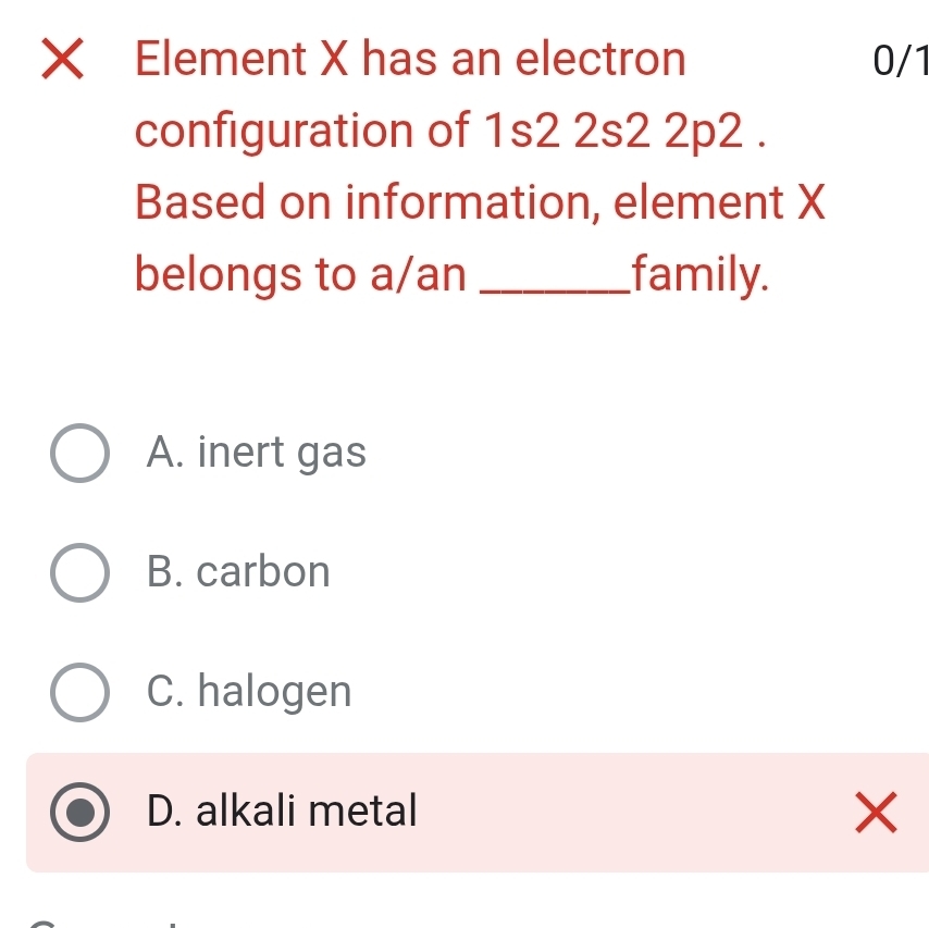 Xī Element X has an electron 0/1
configuration of 1s2 2s2 2p2.
Based on information, element X
belongs to a/an _family.
A. inert gas
B. carbon
C. halogen
D. alkali metal
×