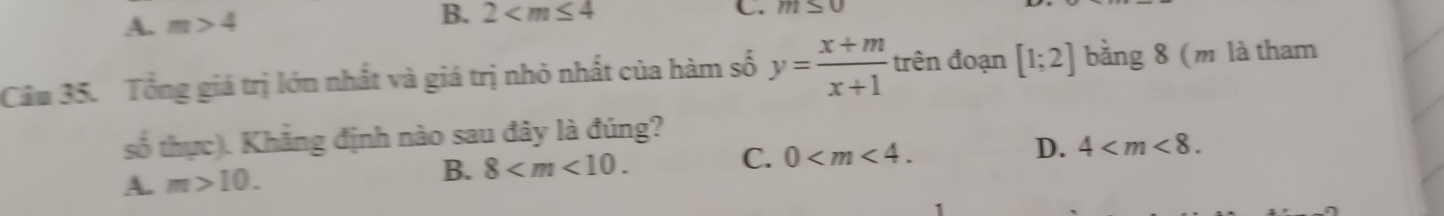 A. m>4
B. 2 C. m≤ 0
Câu 35. Tổng giá trị lớn nhất và giá trị nhỏ nhất của hàm số y= (x+m)/x+1  trên đoạn [1;2] bằng 8 (m là tham
số thực). Khẳng định nào sau đây là đúng?
C.
A. m>10.
B. 8 . 0 . D. 4 .