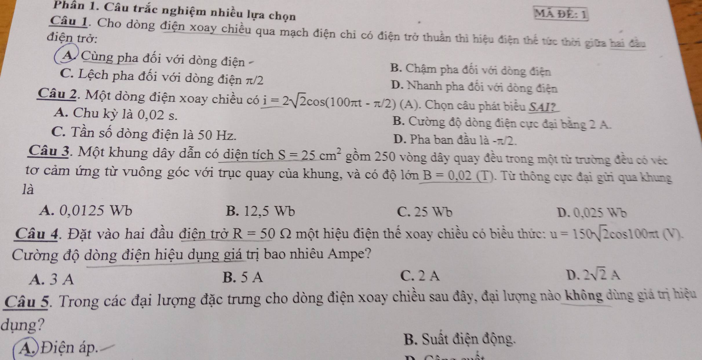 Phân 1. Câu trắc nghiệm nhiều lựa chọn
Mã Để: 1
Câu 1. Cho dòng điện xoay chiều qua mạch điện chỉ có điện trở thuần thì hiệu điện thể tức thời giữa hai đầu
điện trở:
A Cùng pha đối với dòng điện B. Chậm pha đối với dòng điện
C. Lệch pha đối với dòng điện π/2 D. Nhanh pha đối với dòng điện
Câu 2. Một dòng điện xoay chiều có i=2sqrt(2)cos (100π t-π /2) (A). Chọn câu phát biểu SAI?
A. Chu kỳ là 0,02 s. B. Cường độ dòng điện cực đại băng 2 A.
C. Tần số dòng điện là 50 Hz. D. Pha ban đầu là -π 2.
Câu 3. Một khung dây dẫn có diện tích S=25cm^2 gồm 250 vòng dây quay đều trong một từ trường đều có véc
tơ cảm ứng từ vuông góc với trục quay của khung, và có độ lớn B=0,02 (T). Từ thông cực đại gửi qua khung
là
A. 0,0125 Wb B. 12,5 Wb C. 25 Wb D. 0,025 Wb
Câu 4. Đặt vào hai đầu điện trở R=50Omega một hiệu điện thế xoay chiều có biểu thức: u=150sqrt(2)cos 100π t(V). 
Cường độ dòng điện hiệu dụng giá trị bao nhiêu Ampe?
A. 3 A B. 5 A C. 2 A D. 2sqrt(2)A
Câu 5. Trong các đại lượng đặc trưng cho dòng điện xoay chiều sau đây, đại lượng nào không dùng giá trị hiệu
dung?
A Điện áp.
B. Suất điện động.